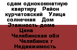 сдам однокомнатную квартиру › Район ­ курчатовский › Улица ­ солнечная › Дом ­ 26 › Этажность дома ­ 9 › Цена ­ 11 000 - Челябинская обл., Челябинск г. Недвижимость » Квартиры аренда   